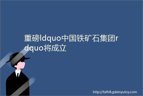 重磅ldquo中国铁矿石集团rdquo将成立