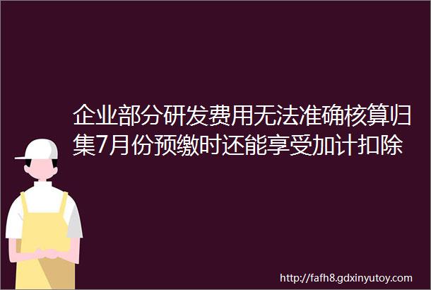 企业部分研发费用无法准确核算归集7月份预缴时还能享受加计扣除政策吗