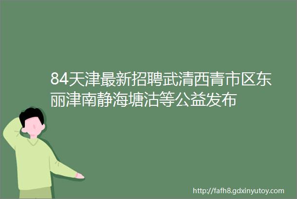 84天津最新招聘武清西青市区东丽津南静海塘沽等公益发布